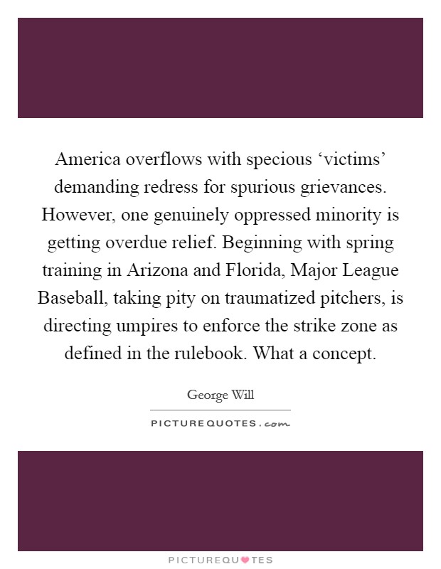 America overflows with specious ‘victims' demanding redress for spurious grievances. However, one genuinely oppressed minority is getting overdue relief. Beginning with spring training in Arizona and Florida, Major League Baseball, taking pity on traumatized pitchers, is directing umpires to enforce the strike zone as defined in the rulebook. What a concept Picture Quote #1