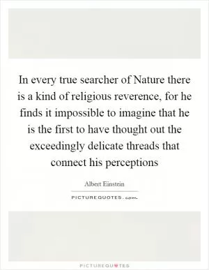 In every true searcher of Nature there is a kind of religious reverence, for he finds it impossible to imagine that he is the first to have thought out the exceedingly delicate threads that connect his perceptions Picture Quote #1
