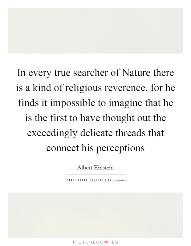 In every true searcher of Nature there is a kind of religious reverence, for he finds it impossible to imagine that he is the first to have thought out the exceedingly delicate threads that connect his perceptions Picture Quote #1