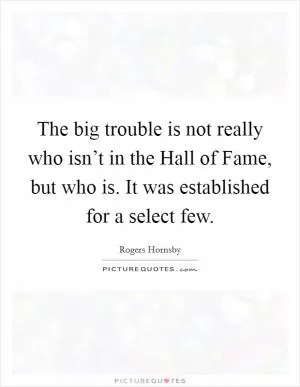 The big trouble is not really who isn’t in the Hall of Fame, but who is. It was established for a select few Picture Quote #1