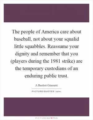 The people of America care about baseball, not about your squalid little squabbles. Reassume your dignity and remember that you (players during the 1981 strike) are the temporary custodians of an enduring public trust Picture Quote #1