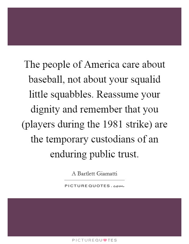 The people of America care about baseball, not about your squalid little squabbles. Reassume your dignity and remember that you (players during the 1981 strike) are the temporary custodians of an enduring public trust Picture Quote #1