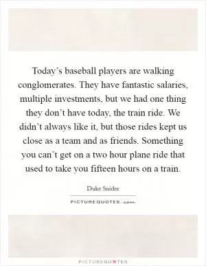 Today’s baseball players are walking conglomerates. They have fantastic salaries, multiple investments, but we had one thing they don’t have today, the train ride. We didn’t always like it, but those rides kept us close as a team and as friends. Something you can’t get on a two hour plane ride that used to take you fifteen hours on a train Picture Quote #1