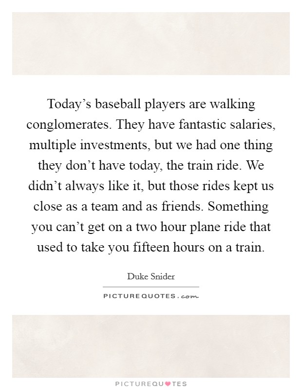 Today's baseball players are walking conglomerates. They have fantastic salaries, multiple investments, but we had one thing they don't have today, the train ride. We didn't always like it, but those rides kept us close as a team and as friends. Something you can't get on a two hour plane ride that used to take you fifteen hours on a train Picture Quote #1