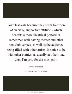 I love festivals because they seem like more of an artsy, supportive attitude - which benefits a more theatrical performer sometimes with having theater and other non-club venues, as well as the audience being filled with other artists. It’s nice to be with other comics, as usually at other road gigs, I’m solo for the most part Picture Quote #1