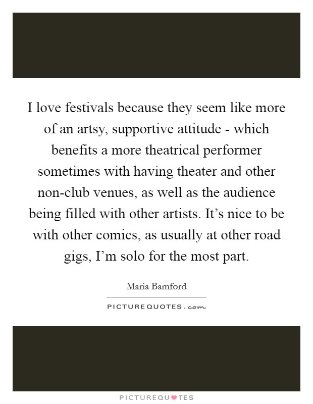 I love festivals because they seem like more of an artsy, supportive attitude - which benefits a more theatrical performer sometimes with having theater and other non-club venues, as well as the audience being filled with other artists. It's nice to be with other comics, as usually at other road gigs, I'm solo for the most part Picture Quote #1