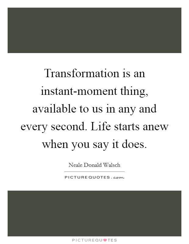 Transformation is an instant-moment thing, available to us in any and every second. Life starts anew when you say it does Picture Quote #1