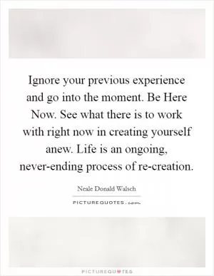 Ignore your previous experience and go into the moment. Be Here Now. See what there is to work with right now in creating yourself anew. Life is an ongoing, never-ending process of re-creation Picture Quote #1