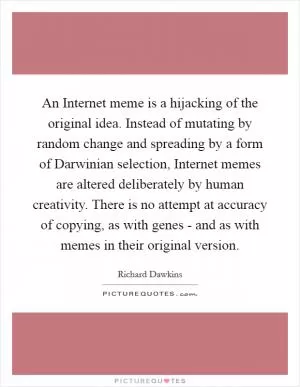 An Internet meme is a hijacking of the original idea. Instead of mutating by random change and spreading by a form of Darwinian selection, Internet memes are altered deliberately by human creativity. There is no attempt at accuracy of copying, as with genes - and as with memes in their original version Picture Quote #1