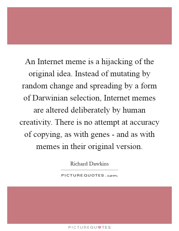 An Internet meme is a hijacking of the original idea. Instead of mutating by random change and spreading by a form of Darwinian selection, Internet memes are altered deliberately by human creativity. There is no attempt at accuracy of copying, as with genes - and as with memes in their original version Picture Quote #1