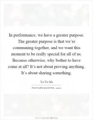 In performance, we have a greater purpose. The greater purpose is that we’re communing together, and we want this moment to be really special for all of us. Because otherwise, why bother to have come at all? It’s not about proving anything. It’s about sharing something Picture Quote #1