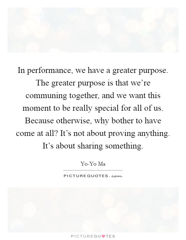 In performance, we have a greater purpose. The greater purpose is that we're communing together, and we want this moment to be really special for all of us. Because otherwise, why bother to have come at all? It's not about proving anything. It's about sharing something Picture Quote #1