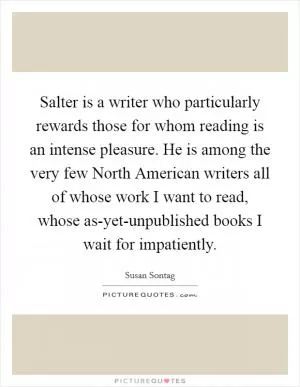 Salter is a writer who particularly rewards those for whom reading is an intense pleasure. He is among the very few North American writers all of whose work I want to read, whose as-yet-unpublished books I wait for impatiently Picture Quote #1