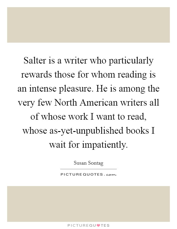 Salter is a writer who particularly rewards those for whom reading is an intense pleasure. He is among the very few North American writers all of whose work I want to read, whose as-yet-unpublished books I wait for impatiently Picture Quote #1