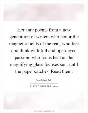 Here are poems from a new generation of writers who honor the magnetic fields of the real; who feel and think with full and open-eyed passion; who focus heat as the magnifying glass focuses sun: until the paper catches. Read them Picture Quote #1