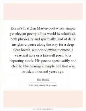 Korea’s first Zen Master-poet wrote simple yet elegant poetry of the world he inhabited, both physically and spiritually, and of daily insights-a pause along the way for a deep clear breath, a moon-viewing moment, a seasonal note or a farewell poem to a departing monk. His poems speak softly and clearly, like hearing a temple bell that was struck a thousand years ago Picture Quote #1