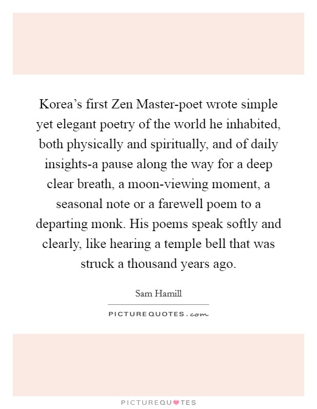 Korea's first Zen Master-poet wrote simple yet elegant poetry of the world he inhabited, both physically and spiritually, and of daily insights-a pause along the way for a deep clear breath, a moon-viewing moment, a seasonal note or a farewell poem to a departing monk. His poems speak softly and clearly, like hearing a temple bell that was struck a thousand years ago Picture Quote #1