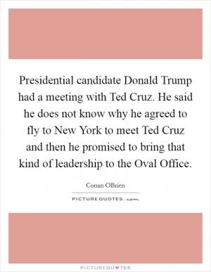 Presidential candidate Donald Trump had a meeting with Ted Cruz. He said he does not know why he agreed to fly to New York to meet Ted Cruz and then he promised to bring that kind of leadership to the Oval Office Picture Quote #1