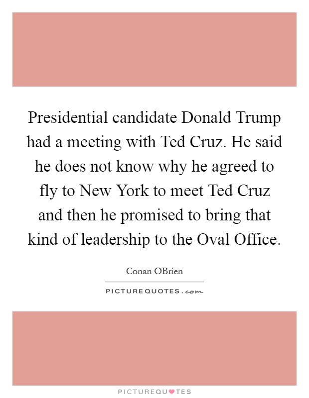 Presidential candidate Donald Trump had a meeting with Ted Cruz. He said he does not know why he agreed to fly to New York to meet Ted Cruz and then he promised to bring that kind of leadership to the Oval Office Picture Quote #1