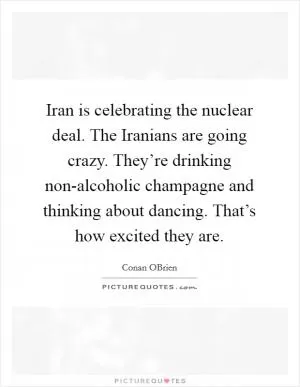 Iran is celebrating the nuclear deal. The Iranians are going crazy. They’re drinking non-alcoholic champagne and thinking about dancing. That’s how excited they are Picture Quote #1
