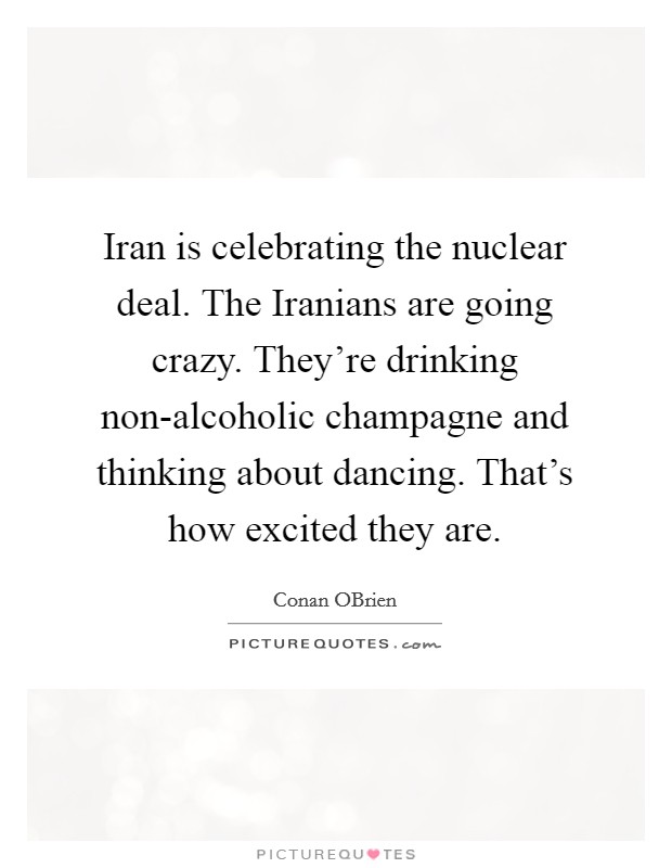 Iran is celebrating the nuclear deal. The Iranians are going crazy. They're drinking non-alcoholic champagne and thinking about dancing. That's how excited they are Picture Quote #1