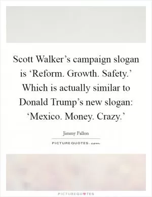 Scott Walker’s campaign slogan is ‘Reform. Growth. Safety.’ Which is actually similar to Donald Trump’s new slogan: ‘Mexico. Money. Crazy.’ Picture Quote #1