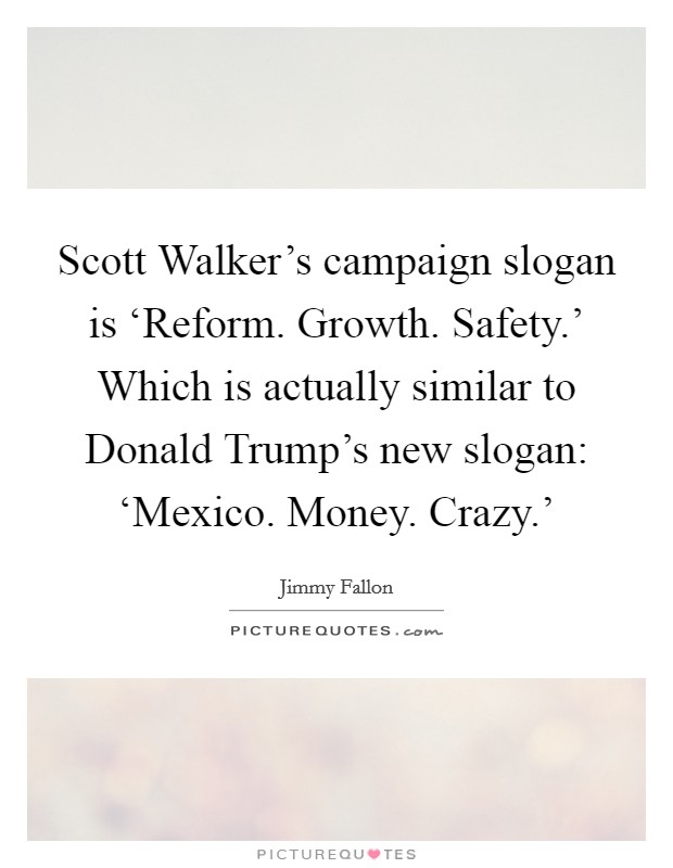 Scott Walker's campaign slogan is ‘Reform. Growth. Safety.' Which is actually similar to Donald Trump's new slogan: ‘Mexico. Money. Crazy.' Picture Quote #1