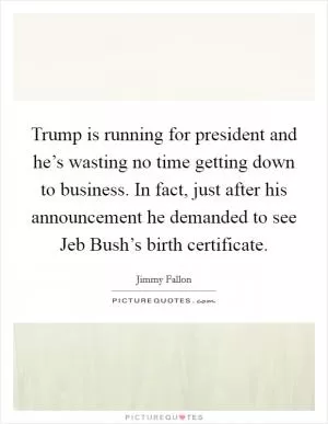 Trump is running for president and he’s wasting no time getting down to business. In fact, just after his announcement he demanded to see Jeb Bush’s birth certificate Picture Quote #1