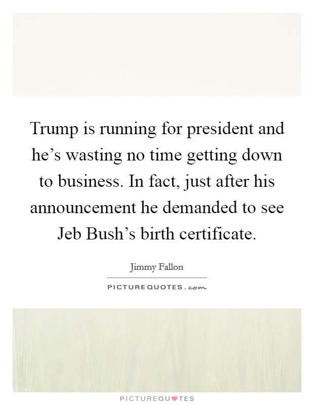 Trump is running for president and he's wasting no time getting down to business. In fact, just after his announcement he demanded to see Jeb Bush's birth certificate Picture Quote #1