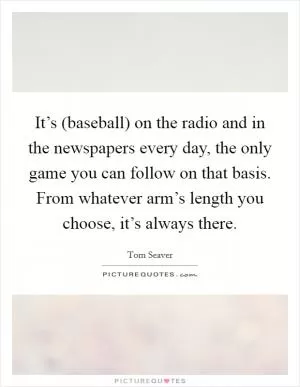 It’s (baseball) on the radio and in the newspapers every day, the only game you can follow on that basis. From whatever arm’s length you choose, it’s always there Picture Quote #1