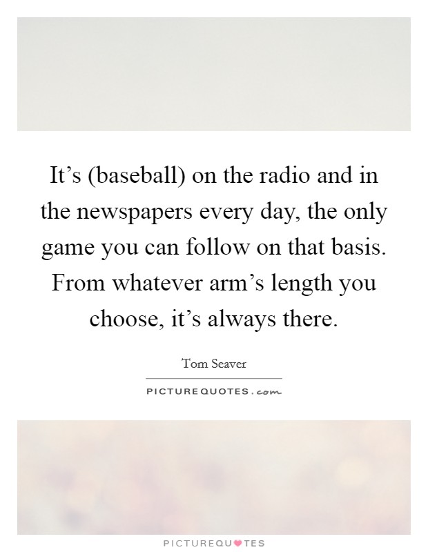 It's (baseball) on the radio and in the newspapers every day, the only game you can follow on that basis. From whatever arm's length you choose, it's always there Picture Quote #1