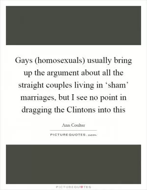 Gays (homosexuals) usually bring up the argument about all the straight couples living in ‘sham’ marriages, but I see no point in dragging the Clintons into this Picture Quote #1