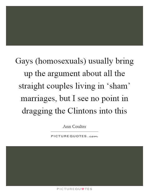 Gays (homosexuals) usually bring up the argument about all the straight couples living in ‘sham' marriages, but I see no point in dragging the Clintons into this Picture Quote #1