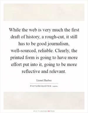 While the web is very much the first draft of history, a rough-cut, it still has to be good journalism, well-sourced, reliable. Clearly, the printed form is going to have more effort put into it, going to be more reflective and relevant Picture Quote #1