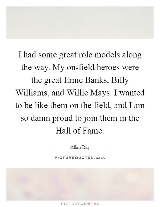 I had some great role models along the way. My on-field heroes were the great Ernie Banks, Billy Williams, and Willie Mays. I wanted to be like them on the field, and I am so damn proud to join them in the Hall of Fame Picture Quote #1