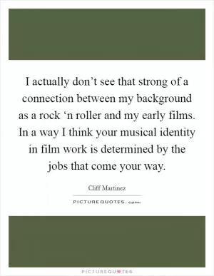 I actually don’t see that strong of a connection between my background as a rock ‘n roller and my early films. In a way I think your musical identity in film work is determined by the jobs that come your way Picture Quote #1