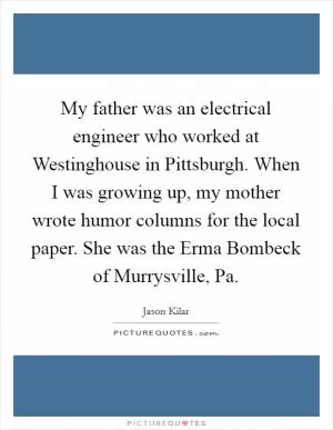 My father was an electrical engineer who worked at Westinghouse in Pittsburgh. When I was growing up, my mother wrote humor columns for the local paper. She was the Erma Bombeck of Murrysville, Pa Picture Quote #1