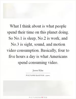 What I think about is what people spend their time on this planet doing. So No.1 is sleep, No.2 is work, and No.3 is sight, sound, and motion video consumption. Basically, four to five hours a day is what Americans spend consuming video Picture Quote #1