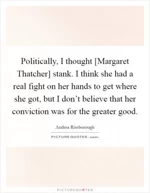 Politically, I thought [Margaret Thatcher] stank. I think she had a real fight on her hands to get where she got, but I don’t believe that her conviction was for the greater good Picture Quote #1