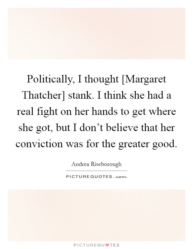 Politically, I thought [Margaret Thatcher] stank. I think she had a real fight on her hands to get where she got, but I don't believe that her conviction was for the greater good Picture Quote #1