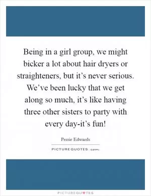 Being in a girl group, we might bicker a lot about hair dryers or straighteners, but it’s never serious. We’ve been lucky that we get along so much, it’s like having three other sisters to party with every day-it’s fun! Picture Quote #1