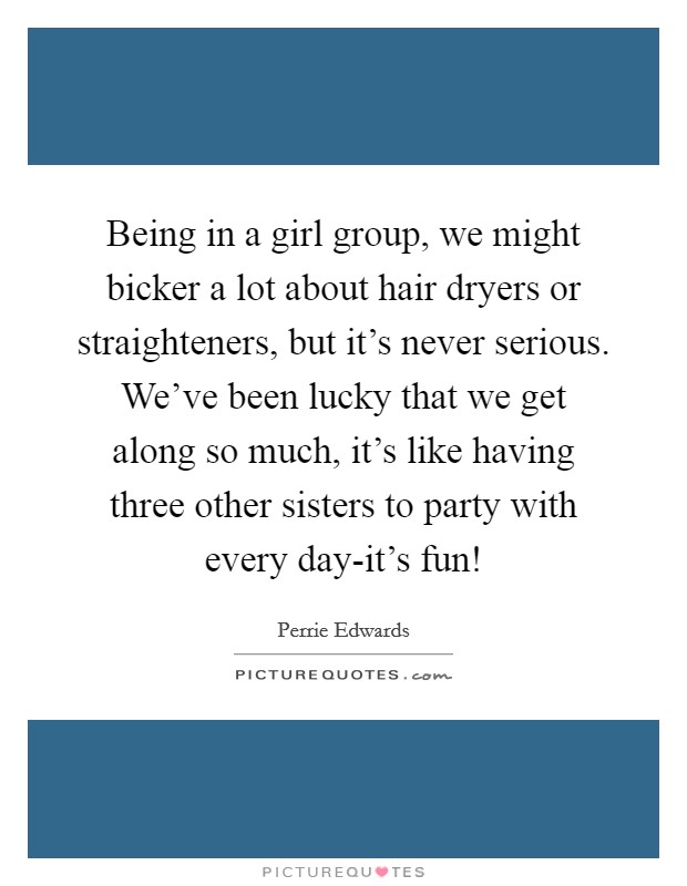 Being in a girl group, we might bicker a lot about hair dryers or straighteners, but it's never serious. We've been lucky that we get along so much, it's like having three other sisters to party with every day-it's fun! Picture Quote #1