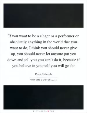 If you want to be a singer or a performer or absolutely anything in the world that you want to do, I think you should never give up, you should never let anyone put you down and tell you you can’t do it, because if you believe in yourself you will go far Picture Quote #1