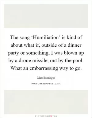The song ‘Humiliation’ is kind of about what if, outside of a dinner party or something, I was blown up by a drone missile, out by the pool. What an embarrassing way to go Picture Quote #1