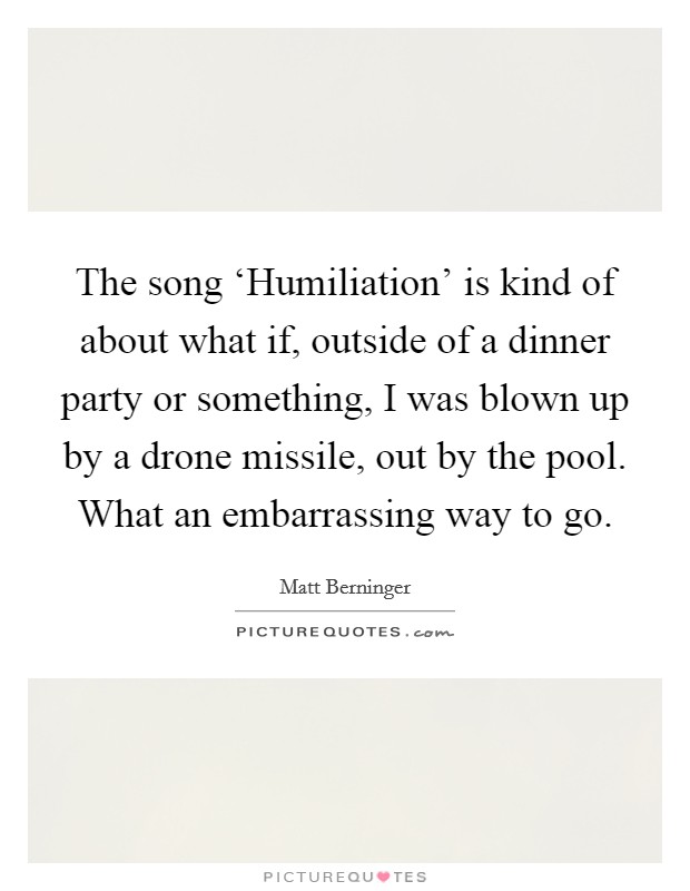 The song ‘Humiliation' is kind of about what if, outside of a dinner party or something, I was blown up by a drone missile, out by the pool. What an embarrassing way to go Picture Quote #1