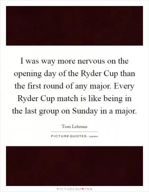 I was way more nervous on the opening day of the Ryder Cup than the first round of any major. Every Ryder Cup match is like being in the last group on Sunday in a major Picture Quote #1