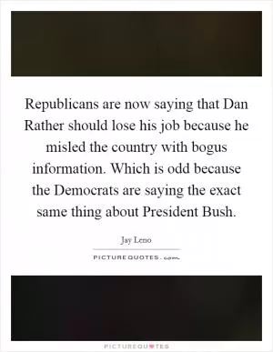 Republicans are now saying that Dan Rather should lose his job because he misled the country with bogus information. Which is odd because the Democrats are saying the exact same thing about President Bush Picture Quote #1