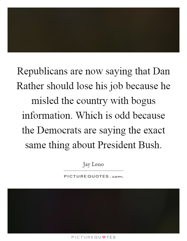 Republicans are now saying that Dan Rather should lose his job because he misled the country with bogus information. Which is odd because the Democrats are saying the exact same thing about President Bush Picture Quote #1
