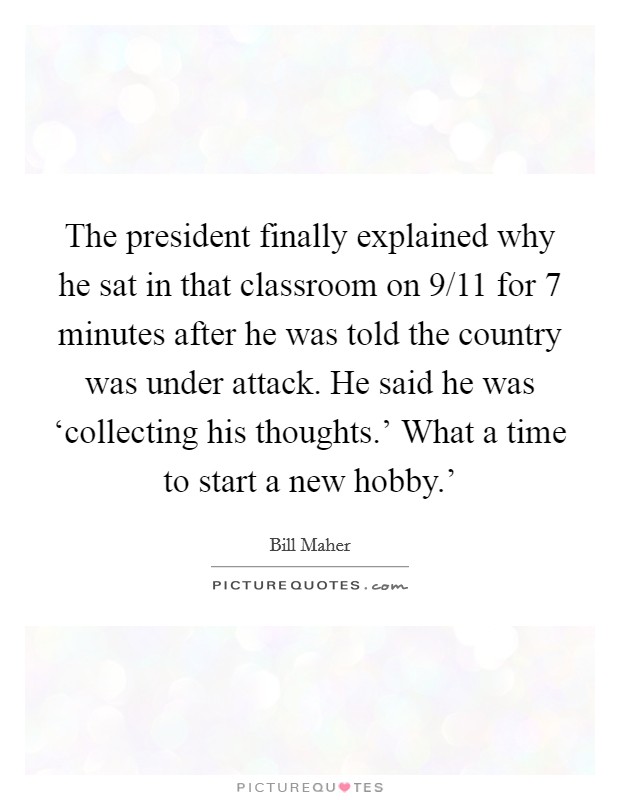 The president finally explained why he sat in that classroom on 9/11 for 7 minutes after he was told the country was under attack. He said he was ‘collecting his thoughts.' What a time to start a new hobby.' Picture Quote #1
