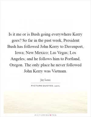 Is it me or is Bush going everywhere Kerry goes? So far in the past week, President Bush has followed John Kerry to Davenport, Iowa; New Mexico; Las Vegas; Los Angeles; and he follows him to Portland, Oregon. The only place he never followed John Kerry was Vietnam Picture Quote #1